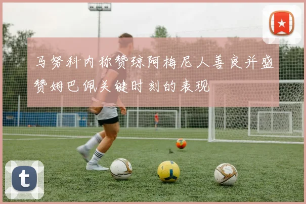 马努科内称赞琼阿梅尼人善良并盛赞姆巴佩关键时刻的表现