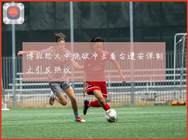 博班怒火中烧欲冲击看台遭安保制止引发热议