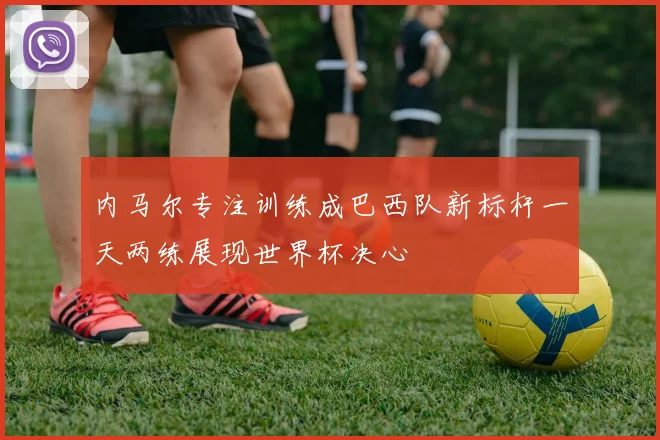 内马尔专注训练成巴西队新标杆一天两练展现世界杯决心