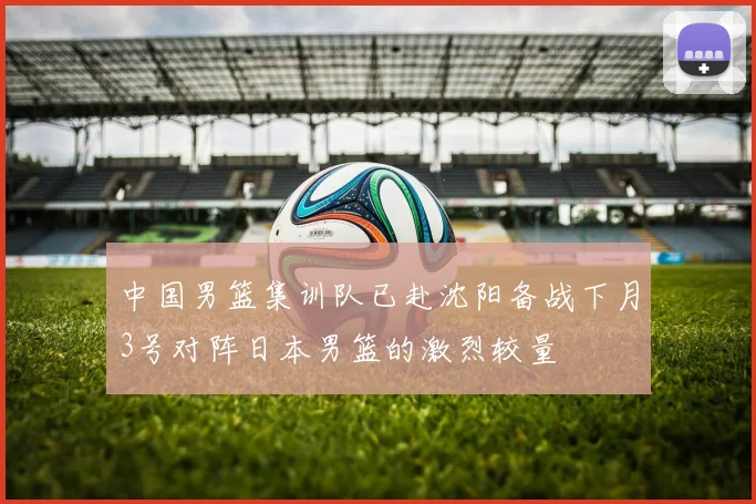 中国男篮集训队已赴沈阳备战下月3号对阵日本男篮的激烈较量