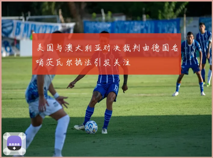 美国与澳大利亚对决裁判由德国名哨茨瓦尔执法引发关注