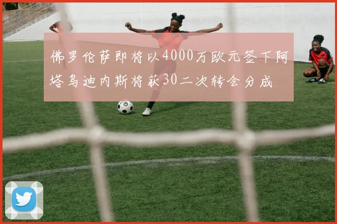 佛罗伦萨即将以4000万欧元签下阿塔乌迪内斯将获30二次转会分成