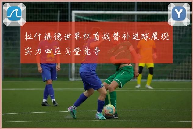 拉什福德世界杯首战替补进球展现实力回应戈登竞争