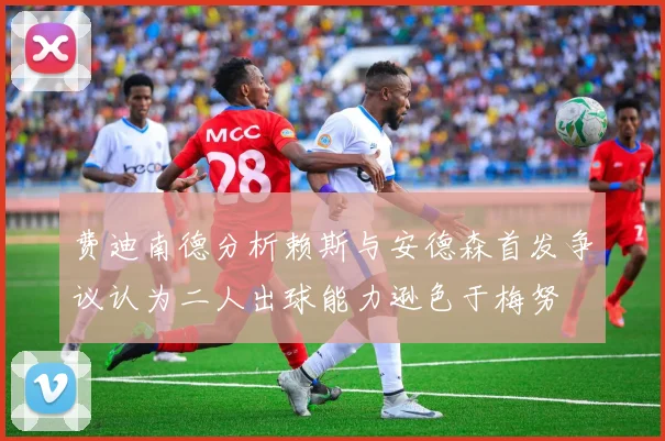 费迪南德分析赖斯与安德森首发争议认为二人出球能力逊色于梅努