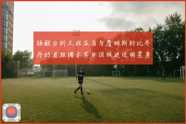 杨毅分析文班亚马与詹姆斯科比乔丹的差距揭示其非顶级进攻明星身份